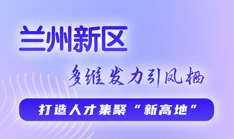 圖解|蘭州新區(qū)：多維發(fā)力引鳳棲 打造人才集聚“新高地”